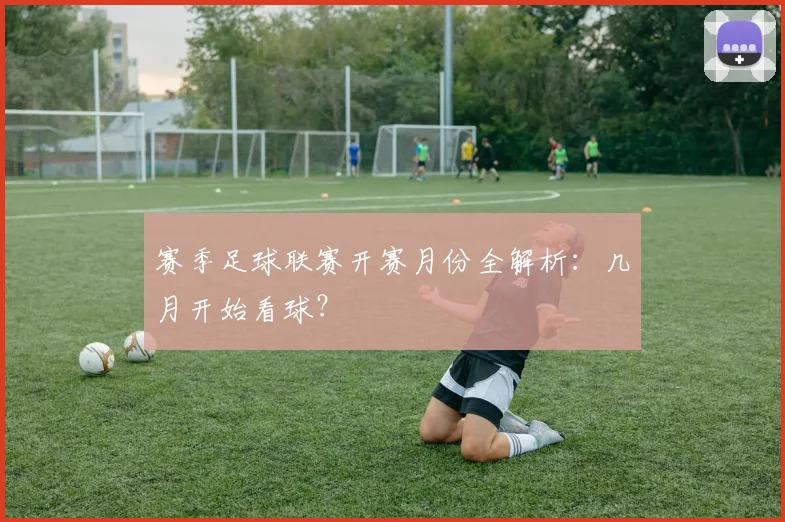 赛季足球联赛开赛月份全解析:几月开始看球?