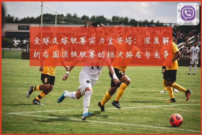 全球足球联赛实力金字塔:深度解析各国顶级联赛的档次排名与竞争力格局